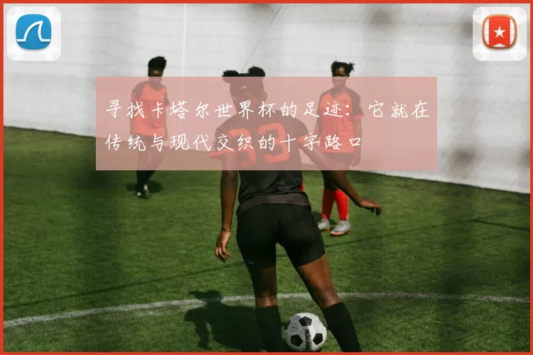 寻找卡塔尔世界杯的足迹:它就在传统与现代交织的十字路口