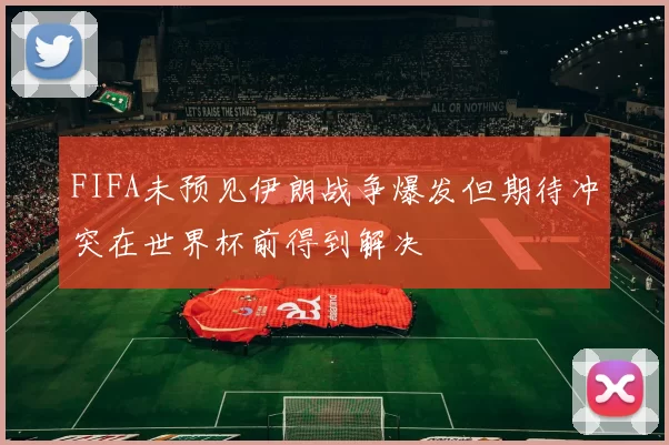 FIFA未预见伊朗战争爆发但期待冲突在世界杯前得到解决