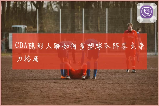 CBA隐形人脉如何重塑球队阵容竞争力格局
