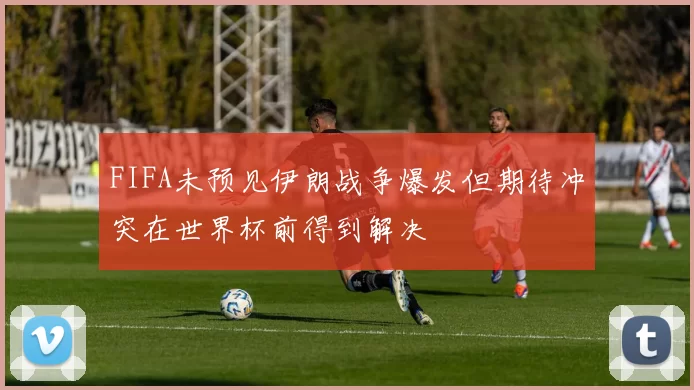 FIFA未预见伊朗战争爆发但期待冲突在世界杯前得到解决