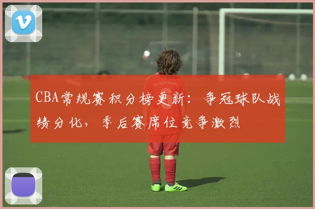 CBA常规赛积分榜更新:争冠球队战绩分化,季后赛席位竞争激烈