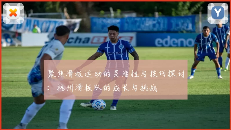 聚焦滑板运动的灵活性与技巧探讨:杭州滑板队的成长与挑战