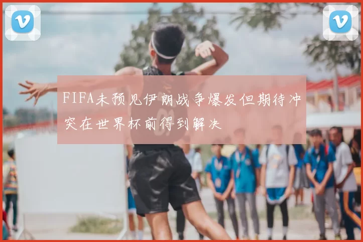 FIFA未预见伊朗战争爆发但期待冲突在世界杯前得到解决