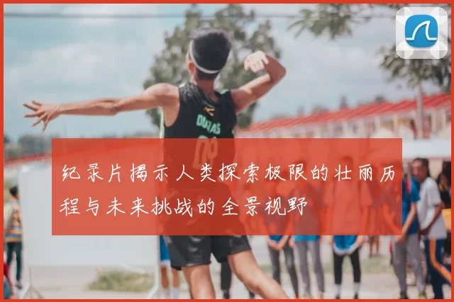 纪录片揭示人类探索极限的壮丽历程与未来挑战的全景视野