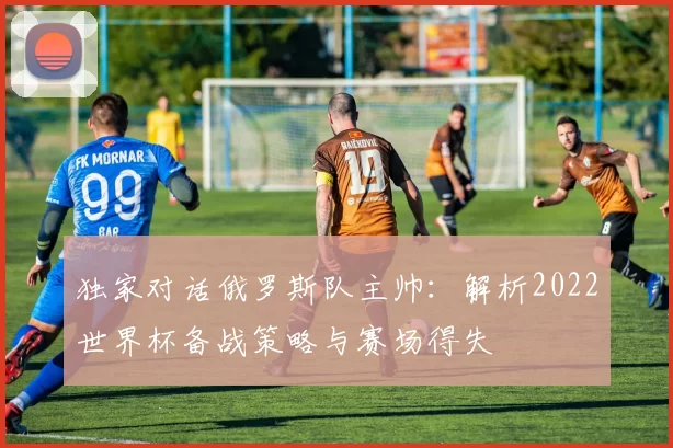 独家对话俄罗斯队主帅:解析2022世界杯备战策略与赛场得失