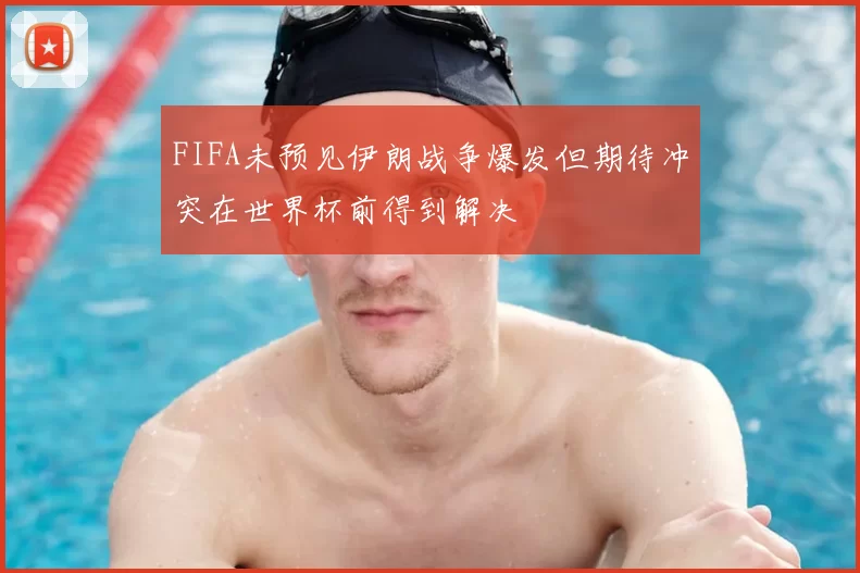 FIFA未预见伊朗战争爆发但期待冲突在世界杯前得到解决