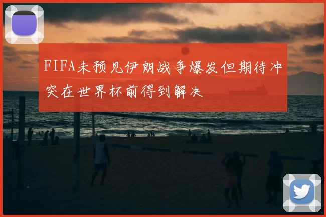 FIFA未预见伊朗战争爆发但期待冲突在世界杯前得到解决