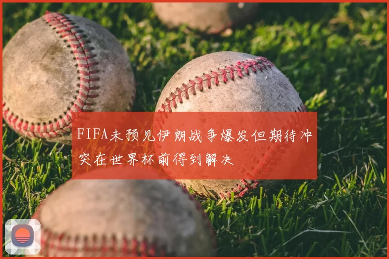 FIFA未预见伊朗战争爆发但期待冲突在世界杯前得到解决