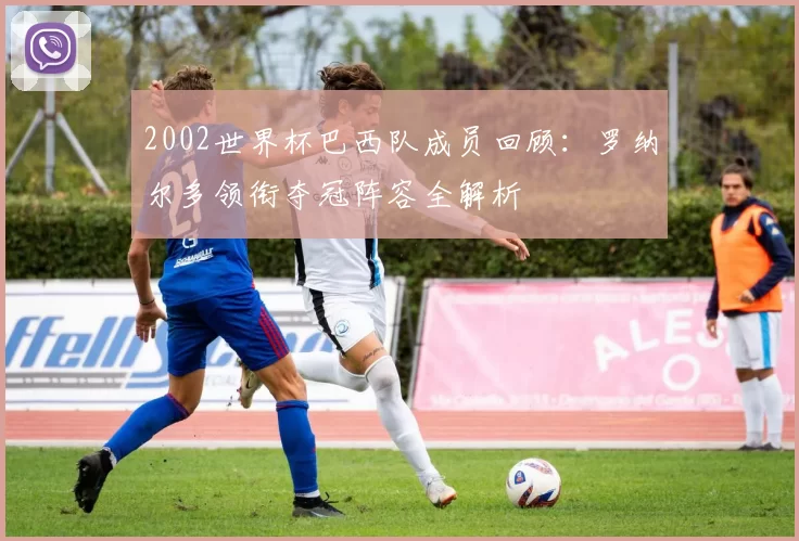 2002世界杯巴西队成员回顾:罗纳尔多领衔夺冠阵容全解析