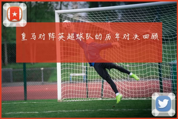 皇马对阵英超球队的历年对决回顾