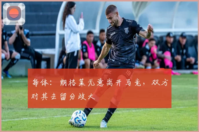 每体:朗格莱无意离开马竞,双方对其去留分歧大