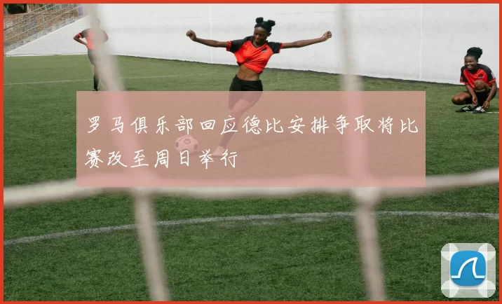 罗马俱乐部回应德比安排争取将比赛改至周日举行