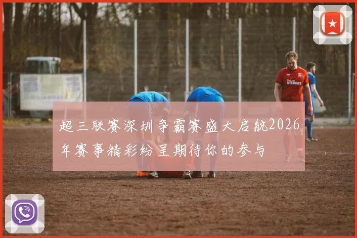 超三联赛深圳争霸赛盛大启航2026年赛事精彩纷呈期待你的参与