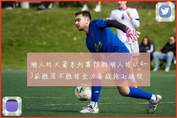 湖人对火箭系列赛预测湖人将以4-3获胜若不胜将全力备战抢七战役