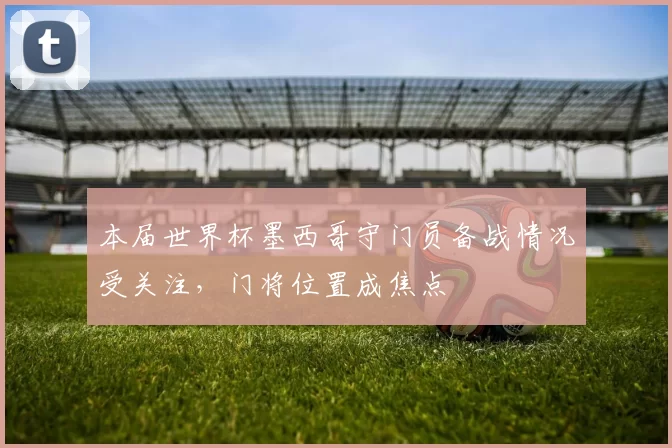 本届世界杯墨西哥守门员备战情况受关注,门将位置成焦点