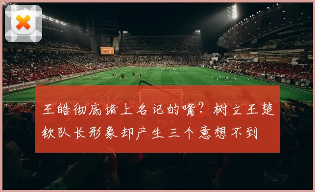 王皓彻底堵上名记的嘴?树立王楚钦队长形象却产生三个意想不到