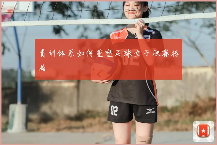 青训体系如何重塑足球女子联赛格局