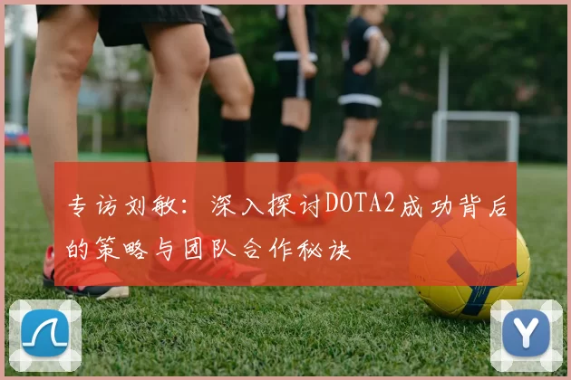 专访刘敏：深入探讨DOTA2成功背后的策略与团队合作秘诀