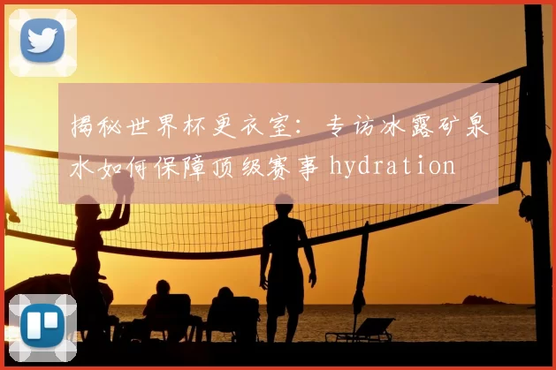 揭秘世界杯更衣室:专访冰露矿泉水如何保障顶级赛事 hydration