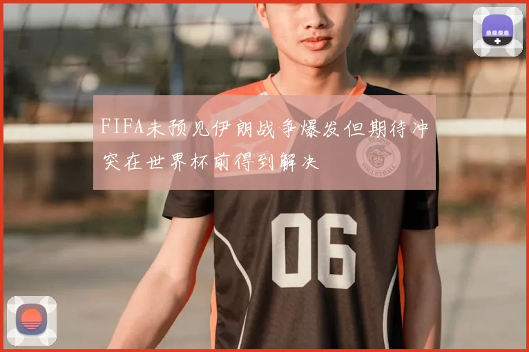 FIFA未预见伊朗战争爆发但期待冲突在世界杯前得到解决
