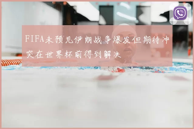 FIFA未预见伊朗战争爆发但期待冲突在世界杯前得到解决