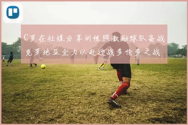 C罗在社媒分享训练照激励球队备战克罗地亚全力以赴迎战多伦多之战