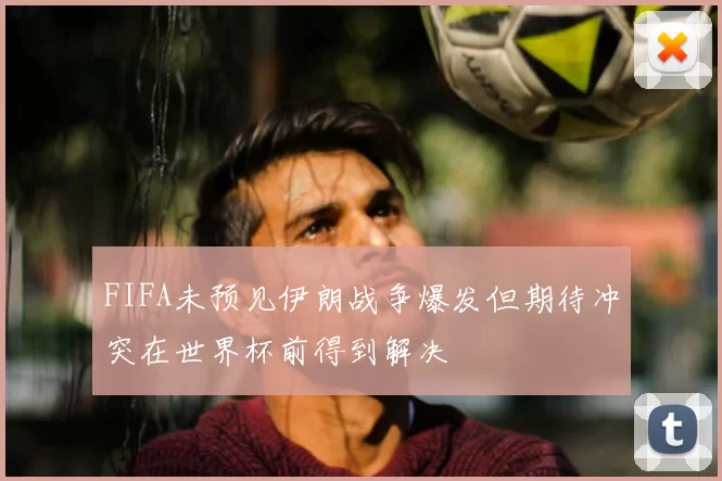 FIFA未预见伊朗战争爆发但期待冲突在世界杯前得到解决