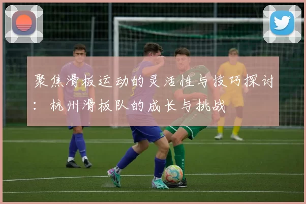 聚焦滑板运动的灵活性与技巧探讨:杭州滑板队的成长与挑战