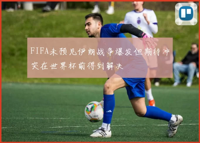 FIFA未预见伊朗战争爆发但期待冲突在世界杯前得到解决