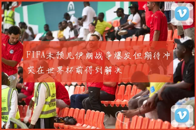 FIFA未预见伊朗战争爆发但期待冲突在世界杯前得到解决