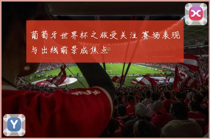 葡萄牙世界杯之旅受关注 赛场表现与出线前景成焦点
