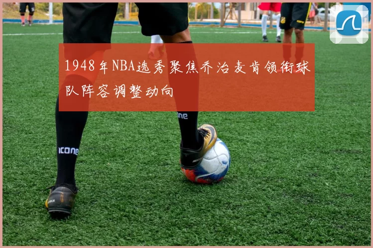 1948年NBA选秀聚焦乔治麦肯领衔球队阵容调整动向