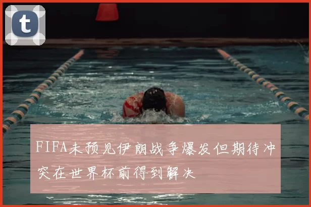 FIFA未预见伊朗战争爆发但期待冲突在世界杯前得到解决
