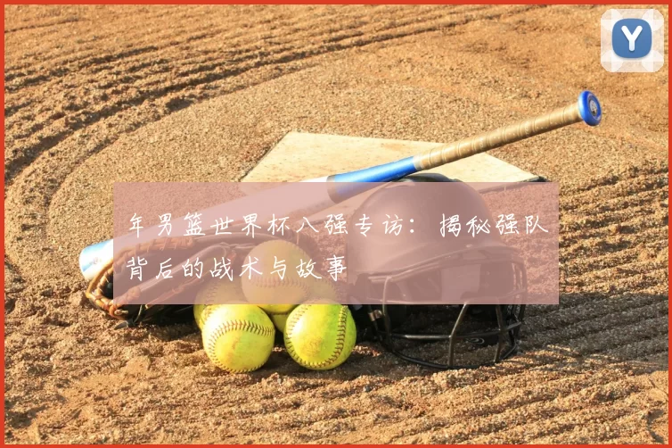 年男篮世界杯八强专访:揭秘强队背后的战术与故事