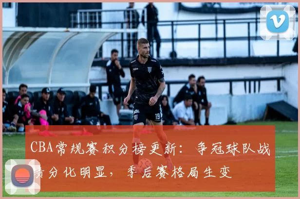 CBA常规赛积分榜更新:争冠球队战绩分化明显,季后赛格局生变