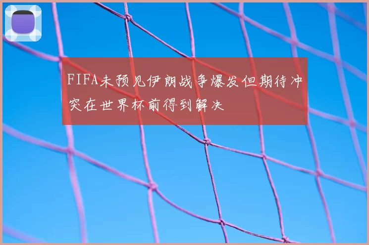 FIFA未预见伊朗战争爆发但期待冲突在世界杯前得到解决