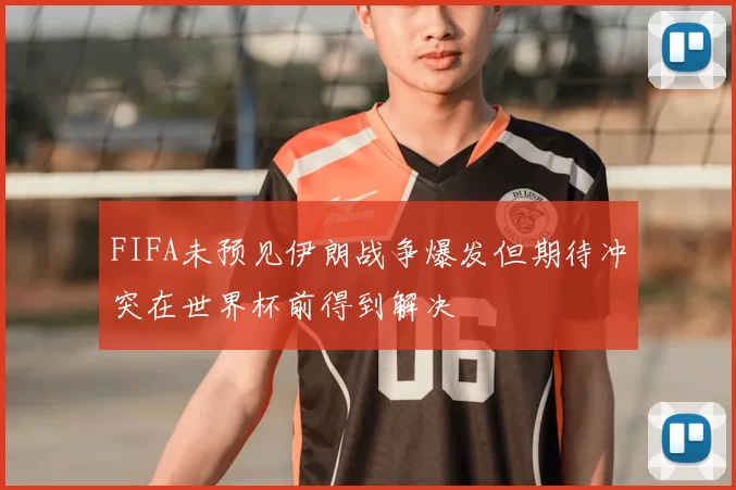 FIFA未预见伊朗战争爆发但期待冲突在世界杯前得到解决