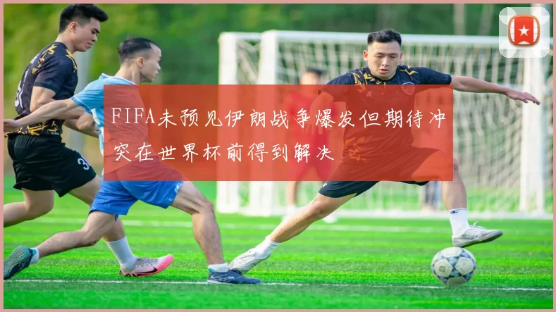 FIFA未预见伊朗战争爆发但期待冲突在世界杯前得到解决