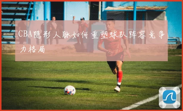 CBA隐形人脉如何重塑球队阵容竞争力格局