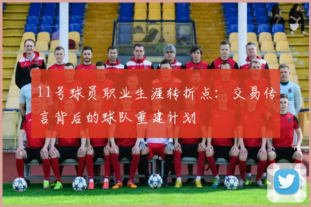 11号球员职业生涯转折点:交易传言背后的球队重建计划