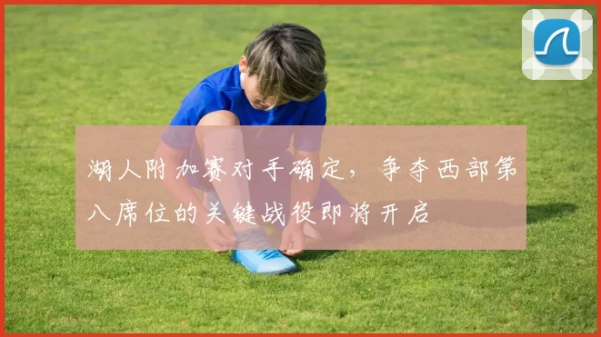 湖人附加赛对手确定，争夺西部第八席位的关键战役即将开启