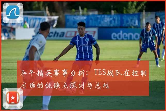 和平精英赛事分析：TES战队在控制方面的优缺点探讨与总结