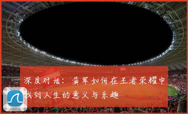深度对话:黄军如何在王者荣耀中找到人生的意义与乐趣