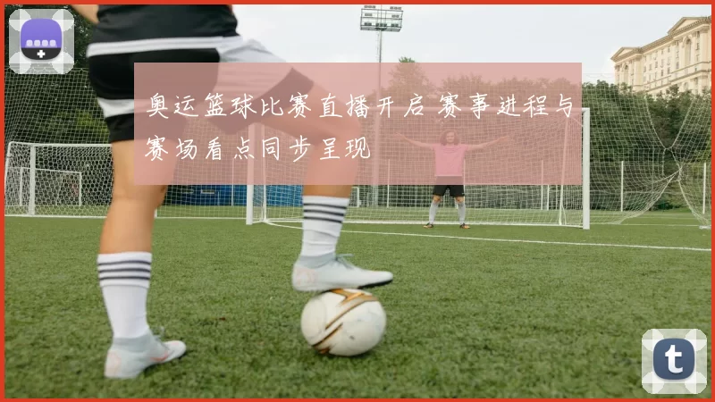 奥运篮球比赛直播开启 赛事进程与赛场看点同步呈现