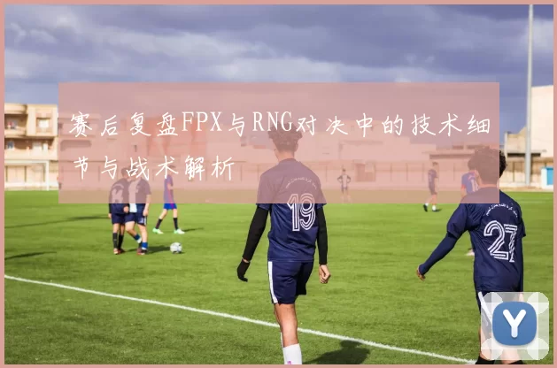 赛后复盘FPX与RNG对决中的技术细节与战术解析