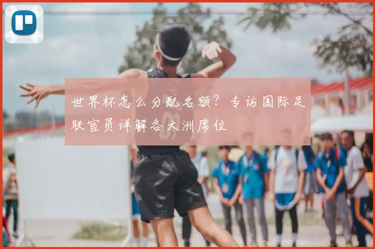 世界杯怎么分配名额?专访国际足联官员详解各大洲席位