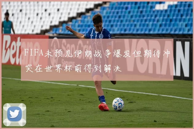 FIFA未预见伊朗战争爆发但期待冲突在世界杯前得到解决