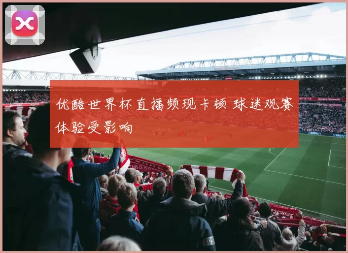 优酷世界杯直播频现卡顿 球迷观赛体验受影响
