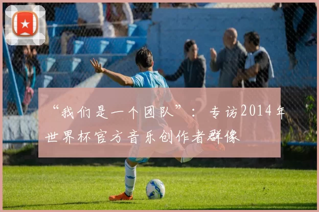 “我们是一个团队”:专访2014年世界杯官方音乐创作者群像
