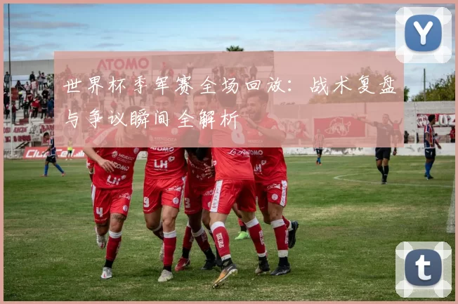 世界杯季军赛全场回放:战术复盘与争议瞬间全解析